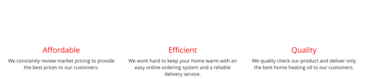 Affordable We constantly review market pricing to provide the best prices to our customers.    Efficient We work hard to keep your home warm with an easy online ordering system and a reliable delivery service.   Quality We quality check our product and deliver only the best home heating oil to our customers.